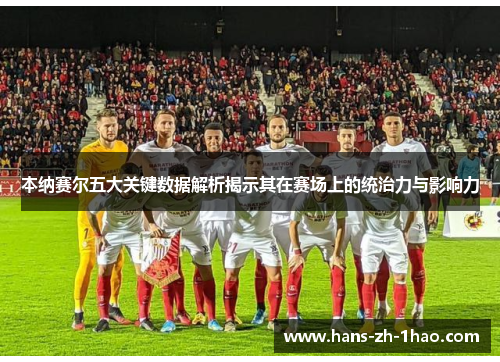 本纳赛尔五大关键数据解析揭示其在赛场上的统治力与影响力