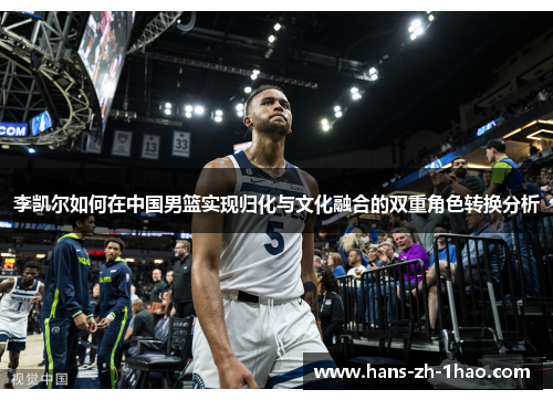 李凯尔如何在中国男篮实现归化与文化融合的双重角色转换分析 李凯尔如何在中国男篮实现归化与文化融合的双重角色转换分析