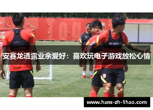 安赛龙透露业余爱好：喜欢玩电子游戏放松心情