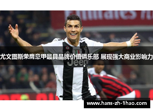 尤文图斯荣膺意甲最具品牌价值俱乐部 展现强大商业影响力