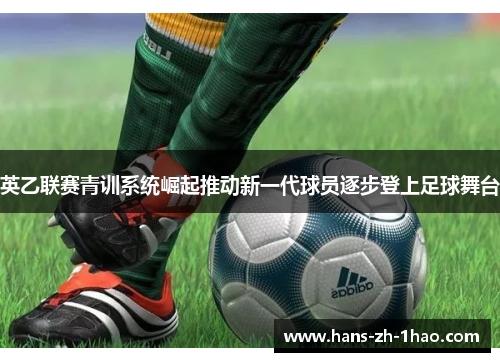 英乙联赛青训系统崛起推动新一代球员逐步登上足球舞台 英乙联赛青训系统崛起推动新一代球员逐步登上足球舞台